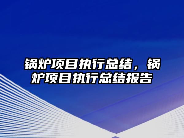 鍋爐項(xiàng)目執(zhí)行總結(jié)，鍋爐項(xiàng)目執(zhí)行總結(jié)報(bào)告