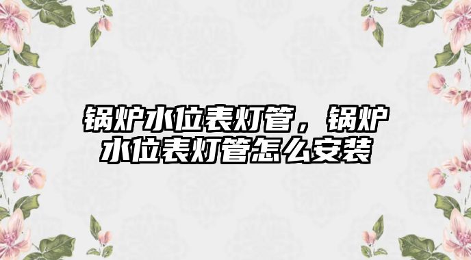 鍋爐水位表燈管，鍋爐水位表燈管怎么安裝