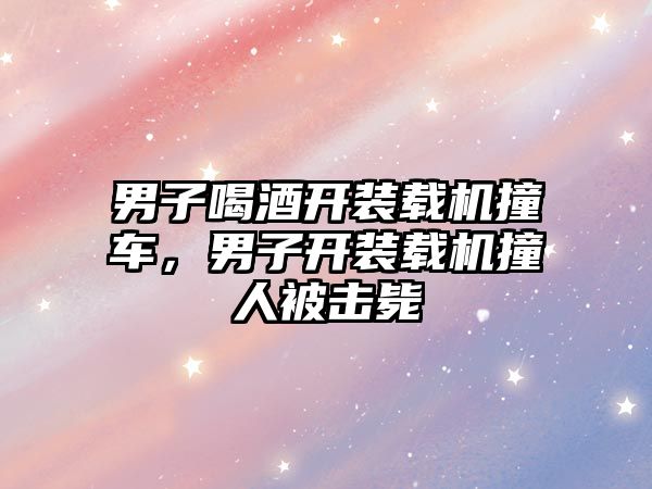 男子喝酒開裝載機(jī)撞車，男子開裝載機(jī)撞人被擊斃