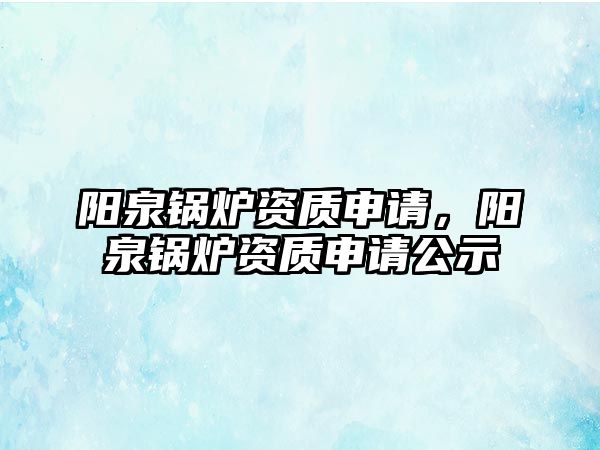 陽(yáng)泉鍋爐資質(zhì)申請(qǐng)，陽(yáng)泉鍋爐資質(zhì)申請(qǐng)公示