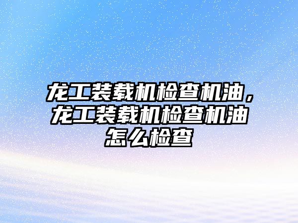 龍工裝載機(jī)檢查機(jī)油,龍工裝載機(jī)檢查機(jī)油怎么檢查