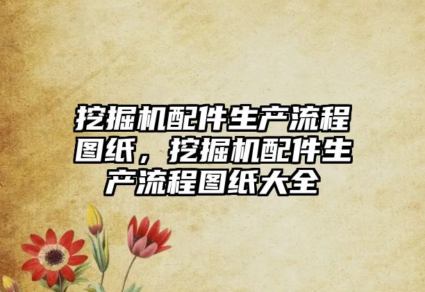 挖掘機配件生產(chǎn)流程圖紙，挖掘機配件生產(chǎn)流程圖紙大全