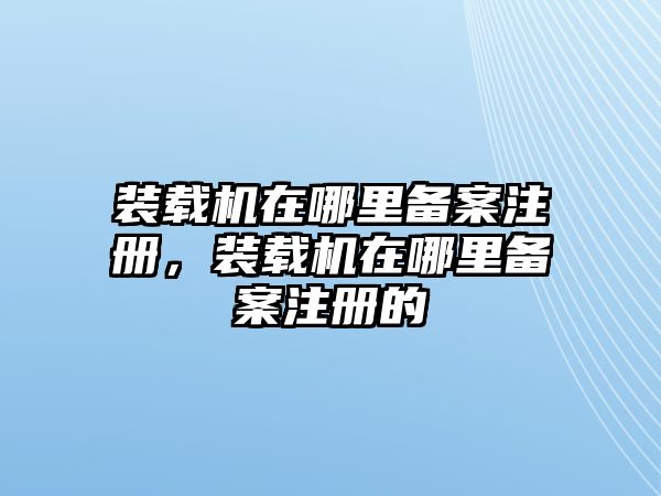 裝載機(jī)在哪里備案注冊，裝載機(jī)在哪里備案注冊的