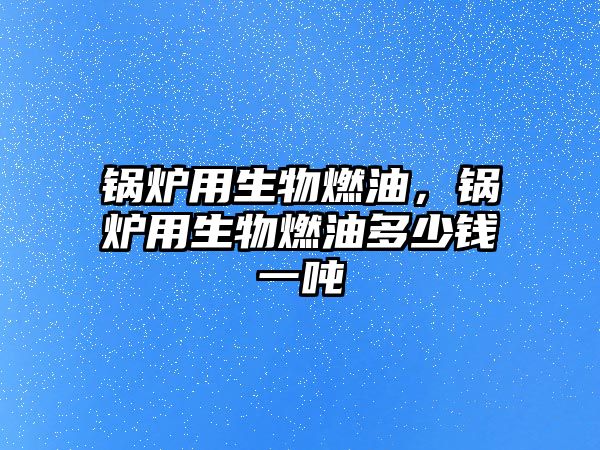 鍋爐用生物燃油，鍋爐用生物燃油多少錢一噸