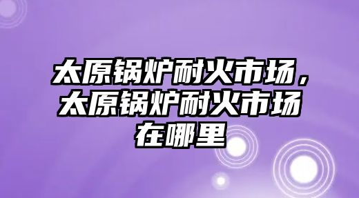 太原鍋爐耐火市場(chǎng)，太原鍋爐耐火市場(chǎng)在哪里