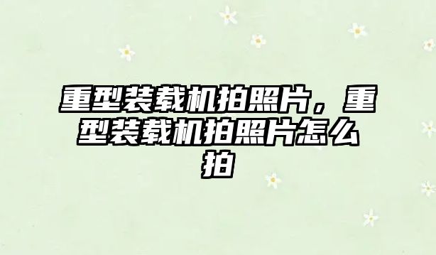 重型裝載機拍照片，重型裝載機拍照片怎么拍