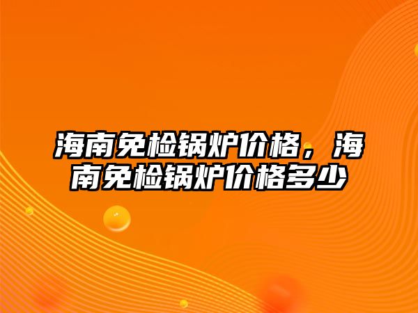 海南免檢鍋爐價格，海南免檢鍋爐價格多少