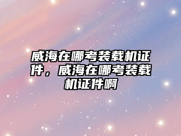 威海在哪考裝載機證件，威海在哪考裝載機證件啊