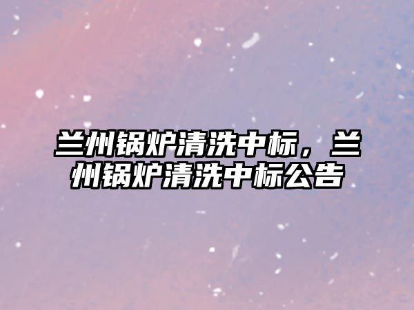 蘭州鍋爐清洗中標(biāo)，蘭州鍋爐清洗中標(biāo)公告